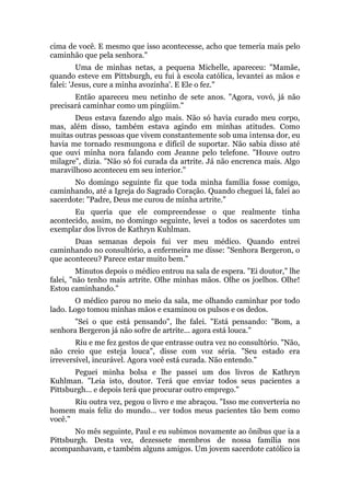 cima de você. E mesmo que isso acontecesse, acho que temeria mais pelo
caminhão que pela senhora."
Uma de minhas netas, a pequena Michelle, apareceu: "Mamãe,
quando esteve em Pittsburgh, eu fui à escola católica, levantei as mãos e
falei: 'Jesus, cure a minha avozinha'. E Ele o fez."
Então apareceu meu netinho de sete anos. "Agora, vovó, já não
precisará caminhar como um pingüim."
Deus estava fazendo algo mais. Não só havia curado meu corpo,
mas, além disso, também estava agindo em minhas atitudes. Como
muitas outras pessoas que vivem constantemente sob uma intensa dor, eu
havia me tornado resmungona e difícil de suportar. Não sabia disso até
que ouvi minha nora falando com Jeanne pelo telefone. "Houve outro
milagre", dizia. "Não só foi curada da artrite. Já não encrenca mais. Algo
maravilhoso aconteceu em seu interior."
No domingo seguinte fiz que toda minha família fosse comigo,
caminhando, até a Igreja do Sagrado Coração. Quando cheguei lá, falei ao
sacerdote: "Padre, Deus me curou de minha artrite."
Eu queria que ele compreendesse o que realmente tinha
acontecido, assim, no domingo seguinte, levei a todos os sacerdotes um
exemplar dos livros de Kathryn Kuhlman.
Duas semanas depois fui ver meu médico. Quando entrei
caminhando no consultório, a enfermeira me disse: "Senhora Bergeron, o
que aconteceu? Parece estar muito bem."
Minutos depois o médico entrou na sala de espera. "Ei doutor," lhe
falei, "não tenho mais artrite. Olhe minhas mãos. Olhe os joelhos. Olhe!
Estou caminhando."
O médico parou no meio da sala, me olhando caminhar por todo
lado. Logo tomou minhas mãos e examinou os pulsos e os dedos.
"Sei o que está pensando", lhe falei. "Está pensando: "Bom, a
senhora Bergeron já não sofre de artrite... agora está louca."
Riu e me fez gestos de que entrasse outra vez no consultório. "Não,
não creio que esteja louca", disse com voz séria. "Seu estado era
irreversível, incurável. Agora você está curada. Não entendo."
Peguei minha bolsa e lhe passei um dos livros de Kathryn
Kuhlman. "Leia isto, doutor. Terá que enviar todos seus pacientes a
Pittsburgh... e depois terá que procurar outro emprego."
Riu outra vez, pegou o livro e me abraçou. "Isso me converteria no
homem mais feliz do mundo... ver todos meus pacientes tão bem como
você."
No mês seguinte, Paul e eu subimos novamente ao ônibus que ia a
Pittsburgh. Desta vez, dezessete membros de nossa família nos
acompanhavam, e também alguns amigos. Um jovem sacerdote católico ia
 