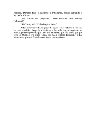 conosco. Durante todo o caminho a Pittsburgh, fomos cantando e
louvando a Deus.
Uma mulher me perguntou: "Você trabalha para Kathryn
Kuhlman?"
"Não", respondi. "Trabalho para Deus."
Antes, sempre que tinha que pedir algo a Deus, eu tinha medo. Por
isso, em vez de ir a Jesus, ia a Maria, para lhe pedir que intercedesse por
mim. Agora compreendo que Deus me ama tanto que não tenho por que
temê-lo. Quando oro, digo: "Deus, sou eu, a senhora Bergeron." E Ele
para tudo o que está fazendo e me escuta. Assim é Deus.
 