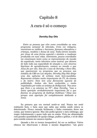 Capítulo 8
A cura é só o começo
Dorothy Day Otis
Entre as pessoas que vêm como convidadas ao meu
programa semanal de televisão, Creio em milagres,
encontram-se médicos e barmans, famosos educadores e
crianças, modelos e donas de casa. Todos foram tocados
por Jesus de uma forma especial e atestam a mudança
produzida em suas vidas. Entretanto, poucos convidados
me emocionam tanto como os representantes do mundo
do espetáculo, tanto televisivo como teatral, que deixam
de lado toda sua capacidade de atuação e, com sinceras
lágrimas de agradecimento, contam ao mundo o que
Jesus fez por eles. Este foi o caso de Dorothy e Dom Otis,
que apareceram no programa que eu gravava nos
estúdios da CBS em Los Angeles. Dorothy Day Otis dirige
uma das agências de artistas mais bem-sucedidas.
Representa artistas muito importantes da TV, do cinema
e do teatro. Dom tem uma florescente agencia de
publicidade. Ambos são bem conhecidos e muito
respeitados por todos os artistas de Hollywood. "Faz anos
que Dom e eu estamos na TV", disse Dorothy, "mas a
única aparição verdadeiramente importante foi a que
fizemos no programa de Kathryn Kuhlman." Disse isso
porque essa aparição foi completamente dedicada a
Jesus.
Eu pensava que era normal sentir-se mal. Nunca me senti
realmente bem, e fazia anos que sabia que minha saúde estava se
deteriorando. Ficava cansada facilmente e tinha constantes dores nas
costas, que tentava ignorar. Mas não podia ignorar o meu estômago, que
reagia violentamente a quase tudo que eu comia. Vivia me alimentando
com grandes quantidades de queijo cottage, pudins e geléias, e só de olhar
para comida comum me causava repulsa.
Quando a dor se tornou insuportável, fui ver os médicos. Vários
clínicos me observaram e deram o mesmo diagnóstico: "um grave
 