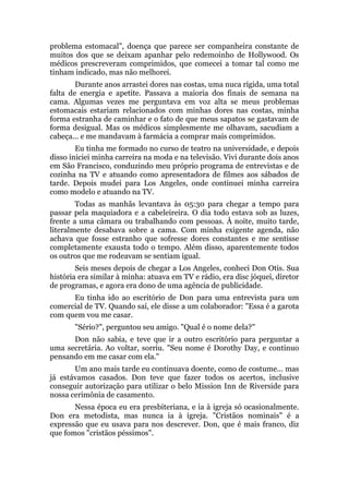 problema estomacal", doença que parece ser companheira constante de
muitos dos que se deixam apanhar pelo redemoinho de Hollywood. Os
médicos prescreveram comprimidos, que comecei a tomar tal como me
tinham indicado, mas não melhorei.
Durante anos arrastei dores nas costas, uma nuca rígida, uma total
falta de energia e apetite. Passava a maioria dos finais de semana na
cama. Algumas vezes me perguntava em voz alta se meus problemas
estomacais estariam relacionados com minhas dores nas costas, minha
forma estranha de caminhar e o fato de que meus sapatos se gastavam de
forma desigual. Mas os médicos simplesmente me olhavam, sacudiam a
cabeça... e me mandavam à farmácia a comprar mais comprimidos.
Eu tinha me formado no curso de teatro na universidade, e depois
disso iniciei minha carreira na moda e na televisão. Vivi durante dois anos
em São Francisco, conduzindo meu próprio programa de entrevistas e de
cozinha na TV e atuando como apresentadora de filmes aos sábados de
tarde. Depois mudei para Los Angeles, onde continuei minha carreira
como modelo e atuando na TV.
Todas as manhãs levantava às 05:30 para chegar a tempo para
passar pela maquiadora e a cabeleireira. O dia todo estava sob as luzes,
frente a uma câmara ou trabalhando com pessoas. À noite, muito tarde,
literalmente desabava sobre a cama. Com minha exigente agenda, não
achava que fosse estranho que sofresse dores constantes e me sentisse
completamente exausta todo o tempo. Além disso, aparentemente todos
os outros que me rodeavam se sentiam igual.
Seis meses depois de chegar a Los Angeles, conheci Don Otis. Sua
história era similar à minha: atuava em TV e rádio, era disc jóquei, diretor
de programas, e agora era dono de uma agência de publicidade.
Eu tinha ido ao escritório de Don para uma entrevista para um
comercial de TV. Quando saí, ele disse a um colaborador: "Essa é a garota
com quem vou me casar.
"Sério?", perguntou seu amigo. "Qual é o nome dela?"
Don não sabia, e teve que ir a outro escritório para perguntar a
uma secretária. Ao voltar, sorriu. "Seu nome é Dorothy Day, e continuo
pensando em me casar com ela."
Um ano mais tarde eu continuava doente, como de costume... mas
já estávamos casados. Don teve que fazer todos os acertos, inclusive
conseguir autorização para utilizar o belo Mission Inn de Riverside para
nossa cerimônia de casamento.
Nessa época eu era presbiteriana, e ia à igreja só ocasionalmente.
Don era metodista, mas nunca ia à igreja. "Cristãos nominais" é a
expressão que eu usava para nos descrever. Don, que é mais franco, diz
que fomos "cristãos péssimos".
 