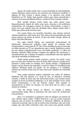 Apesar de minha saúde ruim e nossa total falta de espiritualidade,
ambos tínhamos muito sucesso nas carreiras que tínhamos escolhido. A
agência de Don crescia a passos largos, e eu aparecia com muita
freqüência na TV. Então, logo quando achava que estava aprendendo a
conviver com meus problemas físicos, a saúde de Don começou a decair.
Meu marido fumava muito desde que tinha quinze anos.
Repentinamente, depois de todos esses anos, começou a ter problemas
respiratórios. Só conseguia respirar de forma entrecortada, e pouco a
pouco teve que reduzir toda sua atividade física. Sequer podia subir a
colina que estava atrás de nossa casa.
Um exame físico nos permitiu descobrir uma doença temível:
enfisema pulmonar. Não havia cura. Don estava tão desanimado que nem
sequer pensou em deixar de fumar. Já que não tinha solução, deixar de
fumar não faria diferença.
Em 1966, Harold Chiles, um importante representante de
Hollywood, ofereceu-me trabalho como agente de crianças para
interpretações e comerciais de TV. Ele e Don acreditavam que os anos que
eu tinha passado na TV me capacitavam para a tarefa. Significava entrar
em um campo completamente novo em minha profissão, e a idéia me
fascinou. Quando Chiles morreu, comprei sua agência dos sucessores, e
repentinamente me vi dentro do negócio, comandando uma das agências
mais bem-sucedidas de Hollywood.
Então minha própria saúde começou a piorar. Eu media 1,75m,
por isso meu peso normal era cerca de 65 kg. Mas comecei a perder peso.
Comecei a evitar todas as comidas, até o queijo cottage, e rapidamente
baixei a 55 kg. Parecia um esqueleto, e tornei a visitar os consultórios dos
médicos. Nenhum podia me ajudar. Eu me obrigava a ir trabalhar,
embora me sentisse muito mal. Só meu amor pelo trabalho me mantinha
em pé.
Uma amiga próxima andava assistindo aos cultos de Kathryn
Kuhlman. Ela nos animou a ir, certa de que, se fossemos, seríamos
curados. A idéia de Deus não me interessava muito, mas mesmo assim
comprei os livros de Kathryn Kuhlman e os li. Don também os leu. Eram
muito interessantes, e até me fizeram chorar. Mas quando se
aproximavam os finais de semana, era mais fácil cair na cama o que
assistir às reuniões.
"Um dia desses iremos ao Shrine", eu repetia à minha
entusiasmada amiga. Mas se passaram três anos antes de cumprirmos
essa promessa.
Don e eu assistimos ao primeiro culto de milagres em janeiro de
1971. Mesmo agora ainda é difícil descrever o que eu sentia enquanto
esperava que as portas do auditório se abrissem. Milhares de pessoas
rodeavam as portas, mas eu não as sentia como estranhas, mas sim como
amigos que não tinha conhecido antes. Era como uma grande reunião
 