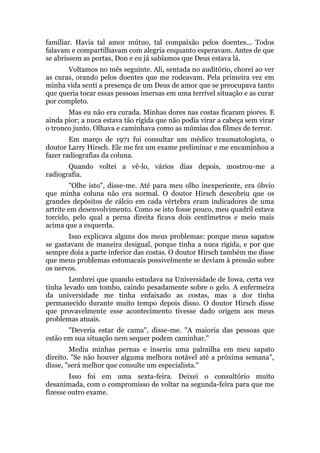 familiar. Havia tal amor mútuo, tal compaixão pelos doentes... Todos
falavam e compartilhavam com alegria enquanto esperavam. Antes de que
se abrissem as portas, Don e eu já sabíamos que Deus estava lá.
Voltamos no mês seguinte. Ali, sentada no auditório, chorei ao ver
as curas, orando pelos doentes que me rodeavam. Pela primeira vez em
minha vida senti a presença de um Deus de amor que se preocupava tanto
que queria tocar essas pessoas imersas em uma terrível situação e as curar
por completo.
Mas eu não era curada. Minhas dores nas costas ficaram piores. E
ainda pior; a nuca estava tão rígida que não podia virar a cabeça sem virar
o tronco junto. Olhava e caminhava como as múmias dos filmes de terror.
Em março de 1971 fui consultar um médico traumatologista, o
doutor Larry Hirsch. Ele me fez um exame preliminar e me encaminhou a
fazer radiografias da coluna.
Quando voltei a vê-lo, vários dias depois, mostrou-me a
radiografia.
"Olhe isto", disse-me. Até para meu olho inexperiente, era óbvio
que minha coluna não era normal. O doutor Hirsch descobriu que os
grandes depósitos de cálcio em cada vértebra eram indicadores de uma
artrite em desenvolvimento. Como se isto fosse pouco, meu quadril estava
torcido, pelo qual a perna direita ficava dois centímetros e meio mais
acima que a esquerda.
Isso explicava alguns dos meus problemas: porque meus sapatos
se gastavam de maneira desigual, porque tinha a nuca rígida, e por que
sempre doía a parte inferior das costas. O doutor Hirsch também me disse
que meus problemas estomacais possivelmente se deviam à pressão sobre
os nervos.
Lembrei que quando estudava na Universidade de Iowa, certa vez
tinha levado um tombo, caindo pesadamente sobre o gelo. A enfermeira
da universidade me tinha enfaixado as costas, mas a dor tinha
permanecido durante muito tempo depois disso. O doutor Hirsch disse
que provavelmente esse acontecimento tivesse dado origem aos meus
problemas atuais.
"Deveria estar de cama", disse-me. "A maioria das pessoas que
estão em sua situação nem sequer podem caminhar."
Mediu minhas pernas e inseriu uma palmilha em meu sapato
direito. "Se não houver alguma melhora notável até a próxima semana",
disse, "será melhor que consulte um especialista."
Isso foi em uma sexta-feira. Deixei o consultório muito
desanimada, com o compromisso de voltar na segunda-feira para que me
fizesse outro exame.
 