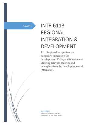4/2/2015 INTR 6113
REGIONAL
INTEGRATION &
DEVELOPMENT
1. Regional integration is a
necessary imperative for
development. Critique this statement
utilizing relevant theories and
examples from the developing world
(50 marks).
410001462
SHRIDATH RAMPHAL CENTRE
UNIVERSITY OF THE WEST INDIES
 