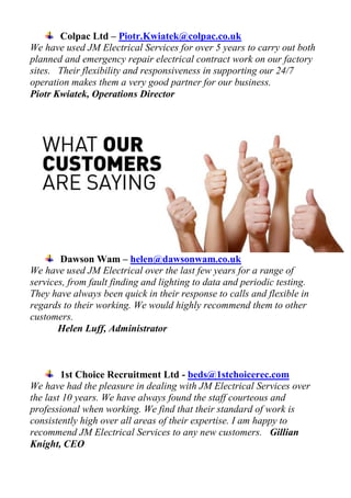 Colpac Ltd – Piotr.Kwiatek@colpac.co.uk
We have used JM Electrical Services for over 5 years to carry out both
planned and emergency repair electrical contract work on our factory
sites. Their flexibility and responsiveness in supporting our 24/7
operation makes them a very good partner for our business.
Piotr Kwiatek, Operations Director
Dawson Wam – helen@dawsonwam.co.uk
We have used JM Electrical over the last few years for a range of
services, from fault finding and lighting to data and periodic testing.
They have always been quick in their response to calls and flexible in
regards to their working. We would highly recommend them to other
customers.
Helen Luff, Administrator
1st Choice Recruitment Ltd - beds@1stchoicerec.com
We have had the pleasure in dealing with JM Electrical Services over
the last 10 years. We have always found the staff courteous and
professional when working. We find that their standard of work is
consistently high over all areas of their expertise. I am happy to
recommend JM Electrical Services to any new customers. Gillian
Knight, CEO
 
