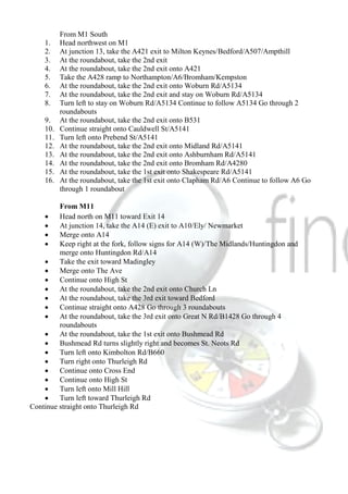 From M1 South
1. Head northwest on M1
2. At junction 13, take the A421 exit to Milton Keynes/Bedford/A507/Ampthill
3. At the roundabout, take the 2nd exit
4. At the roundabout, take the 2nd exit onto A421
5. Take the A428 ramp to Northampton/A6/Bromham/Kempston
6. At the roundabout, take the 2nd exit onto Woburn Rd/A5134
7. At the roundabout, take the 2nd exit and stay on Woburn Rd/A5134
8. Turn left to stay on Woburn Rd/A5134 Continue to follow A5134 Go through 2
roundabouts
9. At the roundabout, take the 2nd exit onto B531
10. Continue straight onto Cauldwell St/A5141
11. Turn left onto Prebend St/A5141
12. At the roundabout, take the 2nd exit onto Midland Rd/A5141
13. At the roundabout, take the 2nd exit onto Ashburnham Rd/A5141
14. At the roundabout, take the 2nd exit onto Bromham Rd/A4280
15. At the roundabout, take the 1st exit onto Shakespeare Rd/A5141
16. At the roundabout, take the 1st exit onto Clapham Rd/A6 Continue to follow A6 Go
through 1 roundabout
From M11
 Head north on M11 toward Exit 14
 At junction 14, take the A14 (E) exit to A10/Ely/ Newmarket
 Merge onto A14
 Keep right at the fork, follow signs for A14 (W)/The Midlands/Huntingdon and
merge onto Huntingdon Rd/A14
 Take the exit toward Madingley
 Merge onto The Ave
 Continue onto High St
 At the roundabout, take the 2nd exit onto Church Ln
 At the roundabout, take the 3rd exit toward Bedford
 Continue straight onto A428 Go through 3 roundabouts
 At the roundabout, take the 3rd exit onto Great N Rd/B1428 Go through 4
roundabouts
 At the roundabout, take the 1st exit onto Bushmead Rd
 Bushmead Rd turns slightly right and becomes St. Neots Rd
 Turn left onto Kimbolton Rd/B660
 Turn right onto Thurleigh Rd
 Continue onto Cross End
 Continue onto High St
 Turn left onto Mill Hill
 Turn left toward Thurleigh Rd
Continue straight onto Thurleigh Rd
 