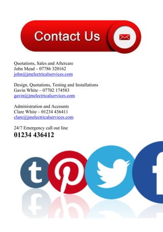 Quotations, Sales and Aftercare
John Mead – 07786 320162
john@jmelectricalservices.com
Design, Quotations, Testing and Installations
Gavin White – 07702 174583
gavin@jmelectricalservices.com
Administration and Accounts
Clare White – 01234 436411
clare@jmelectricalservices.com
24/7 Emergency call out line
01234 436412
 