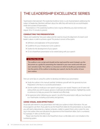 THE LEADERSHIP EXCELLENCE SERIES
                           Toastmasters International’s The Leadership Excellence Series is a set of presentations addressing the
                           subject of leadership. Members will learn about the skills they will need to be successful leaders
                           inside and outside of Toastmasters.
                               Presentations in The Leadership Excellence Series may be offered by any club member and
                           require 10 to 15 minutes to present.

                           CONDUCTING THE PRESENTATION
                           “Values and Leadership” discusses values and the need to ensure the alignment of a team’s and
                           leader’s values in order to achieve a goal. This product consists of four parts:

                              Definition and explanation of the presentation
                              Guidelines for your introduction to the audience
                              Outline for the development of your speech
                              CD of a PowerPoint presentation to be viewed along with your speech



                                  In Your Own Words
                                  The outline is not a script and should not be read word-for-word. Instead, use the
                                  document as a guide for presenting the material in your own words and with your
                                  own narrative style. The outline is a structure on which to build your presentation.
                                  Use the points of the outline to develop your speech, but be the author of your
                                  own oration.



                           Here are some tips on using this outline to develop and deliver your presentation:

                              Study the outline in this manual carefully. Familiarize yourself with the general structure.
                                Preparation is the key to a successful presentation.
                              Use the outline to build your own speech using your own words. Prepare a set of notes indi-
                                cating where you wish to pause, gesture, or add special verbal emphasis. Highlight key words
                                or sentences to help you present the material most effectively.
                              Be expressive when delivering your speech. Use all of the presentation skills you have learned
                                as a Toastmaster, including vocal variety and gestures.

                           USING VISUAL AIDS EFFECTIVELY
                           Visual aids add interest to any presentation and help your audience retain information. You are
                           encouraged to use them. If you plan to use the PowerPoint slides for this presentation as visual aids,
                           you will need a data projector, a laptop computer, a table to support them, and a screen for view-
                           ing. In the outline, there are indications for placement of the PowerPoint slides. Each is numbered.
                           For example, V1 refers to the first visual.
                               Please note that the first slide in the PowerPoint show is a title slide and is not included in this
                           numbering system.


2   THE LEADERSHIP EXCELLENCE SERIES • VALUES AND LEADERSHIP
 