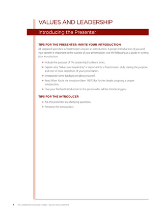 VALUES AND LEADERSHIP
                           Introducing the Presenter

                           TIPS FOR THE PRESENTER: WRITE YOUR INTRODUCTION
                           All prepared speeches in Toastmasters require an introduction. A proper introduction of you and
                           your speech is important to the success of your presentation. Use the following as a guide in writing
                           your introduction:

                              Include the purpose of The Leadership Excellence Series.
                              Explain why “Values and Leadership” is important for a Toastmasters club, stating the purpose
                                and one or more objectives of your presentation.
                              Incorporate some background about yourself.
                              Read When You’re the Introducer (Item 1167E) for further details on giving a proper
                                introduction.
                              Give your finished introduction to the person who will be introducing you.

                           TIPS FOR THE INTRODUCER
                              Ask the presenter any clarifying questions.
                              Rehearse the introduction.




4   THE LEADERSHIP EXCELLENCE SERIES • VALUES AND LEADERSHIP
 
