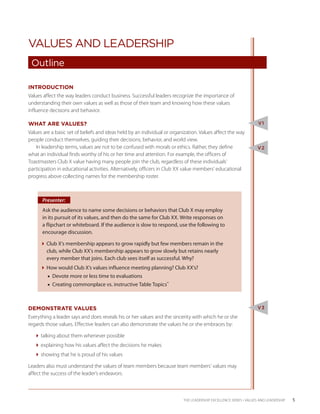 VALUES AND LEADERSHIP
 Outline

INTRODUCTION
Values affect the way leaders conduct business. Successful leaders recognize the importance of
understanding their own values as well as those of their team and knowing how these values
influence decisions and behavior.

WHAT ARE VALUES?                                                                                                  V1
Values are a basic set of beliefs and ideas held by an individual or organization. Values affect the way
people conduct themselves, guiding their decisions, behavior, and world view.
    In leadership terms, values are not to be confused with morals or ethics. Rather, they define                 V2
what an individual finds worthy of his or her time and attention. For example, the officers of
Toastmasters Club X value having many people join the club, regardless of these individuals’
participation in educational activities. Alternatively, officers in Club XX value members’ educational
progress above collecting names for the membership roster.



      Presenter:
      Ask the audience to name some decisions or behaviors that Club X may employ
      in its pursuit of its values, and then do the same for Club XX. Write responses on
      a flipchart or whiteboard. If the audience is slow to respond, use the following to
      encourage discussion.

     Club X’s membership appears to grow rapidly but few members remain in the
       club, while Club XX’s membership appears to grow slowly but retains nearly
       every member that joins. Each club sees itself as successful. Why?
     How would Club X’s values influence meeting planning? Club XX’s?
         ■■ Devote more or less time to evaluations
         ■■ Creating commonplace vs. instructive Table Topics™



DEMONSTRATE VALUES                                                                                                V3
Everything a leader says and does reveals his or her values and the sincerity with which he or she
regards those values. Effective leaders can also demonstrate the values he or she embraces by:

   talking about them whenever possible
   explaining how his values affect the decisions he makes
   showing that he is proud of his values

Leaders also must understand the values of team members because team members’ values may
affect the success of the leader’s endeavors.



                                                                          THE LEADERSHIP EXCELLENCE SERIES • VALUES AND LEADERSHIP    5
 