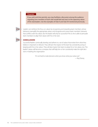 Presenter:
                                  If you wish and time permits, you may facilitate a discussion among the audience
                                  regarding how members of each club would feel and react to the opposing values
                                  of the club leaders. Use the examples of Club X and Club XX mentioned previously.



               V #4        Leaders can reinforce the focus on values by recognizing and rewarding team members whose
                           behaviors exemplify the appropriate values, and recognize and correct team members’ behavior
                           that conflicts with the values. But the leader will only be successful if he or she is able to persuade
                           team members to align their values with his or her own.

               V #5        CONCLUSION
                           Successful leaders continually develop and adhere to a set of values that evolve from what they
                           believe is important or relevant. They will earn the respect of the team by consistently acting in
                           keeping with his or her values. They will also inspire their team to adopt his or her values, too. The
                           leader’s values will become a compass that will help him or her consistently make the right deci-
                           sions in leading the organization.

                                 “It’s not hard to make decisions when you know what your values are.”
                               									— Roy Disney




6   THE LEADERSHIP EXCELLENCE SERIES • VALUES AND LEADERSHIP
 