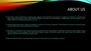 ABOUT US
 Since after sough an Advertising company with relatives owned operated, for 6 years of Excellency Contribution on Quality and
Expert service brought the name “3ART STICKER DESIGN” and stand as a CONTRACTOR / FABRICATOR with own address at Phs.
9/Pkg-5/Blk55 Lot 37 Bagong Silang Caloocan City .
 Providing good well service, today we supplied to a certain list of known companies in the Philippines focusing on all good quality
printing , fabrication, matting and painting collaterals.
 We believe in talented for their long term potential giving them the responsibility & authority to be effective team player. Having
the full support of the company. The 3Art Sticker Design employ consistently produce top quality work that exceeds clients
objectives & promotes future Design opportunities.
 We are hoping to offer our profitable tailor fit products and services to your prestigious company.
 