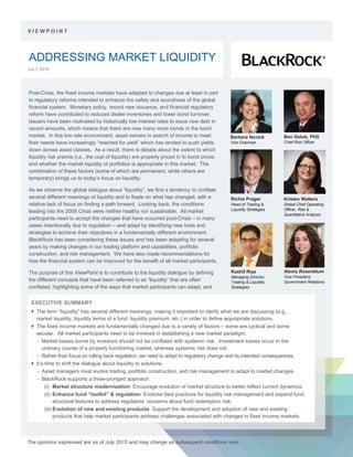 ADDRESSING MARKET LIQUIDITY
JULY 2015
.
The opinions expressed are as of July 2015 and may change as subsequent conditions vary.
EXECUTIVE SUMMARY
 The term “liquidity” has several different meanings, making it important to clarify what we are discussing (e.g.,
market liquidity, liquidity terms of a fund, liquidity premium, etc.) in order to define appropriate solutions.
 The fixed income markets are fundamentally changed due to a variety of factors – some are cyclical and some
secular. All market participants need to be involved in establishing a new market paradigm.
− Market losses borne by investors should not be conflated with systemic risk. Investment losses occur in the
ordinary course of a properly functioning market, whereas systemic risk does not.
− Rather than focus on rolling back regulation, we need to adapt to regulatory change and its intended consequences.
 It’s time to shift the dialogue about liquidity to solutions.
− Asset managers must evolve trading, portfolio construction, and risk management to adapt to market changes.
− BlackRock supports a three-pronged approach:
(i) Market structure modernization: Encourage evolution of market structure to better reflect current dynamics.
(ii) Enhance fund “toolkit” & regulation: Endorse best practices for liquidity risk management and expand fund
structural features to address regulators’ concerns about fund redemption risk.
(iii) Evolution of new and existing products: Support the development and adoption of new and existing
products that help market participants address challenges associated with changes in fixed income markets.
Barbara Novick
Vice Chairman
Ben Golub, PhD
Chief Risk Officer
Alexis Rosenblum
Vice President,
Government Relations
Richie Prager
Head of Trading &
Liquidity Strategies
Kristen Walters
Global Chief Operating
Officer, Risk &
Quantitative Analysis
Post-Crisis, the fixed income markets have adapted to changes due at least in part
to regulatory reforms intended to enhance the safety and soundness of the global
financial system. Monetary policy, record new issuance, and financial regulatory
reform have contributed to reduced dealer inventories and lower bond turnover.
Issuers have been motivated by historically low interest rates to issue new debt in
record amounts, which means that there are now many more bonds in the bond
market. In this low rate environment, asset owners in search of income to meet
their needs have increasingly “reached for yield” which has tended to push yields
down across asset classes. As a result, there is debate about the extent to which
liquidity risk premia (i.e., the cost of liquidity) are properly priced in to bond prices
and whether the market liquidity of portfolios is appropriate in this market. The
combination of these factors (some of which are permanent, while others are
temporary) brings us to today’s focus on liquidity.
As we observe the global dialogue about “liquidity”, we find a tendency to conflate
several different meanings of liquidity and to fixate on what has changed, with a
relative lack of focus on finding a path forward. Looking back, the conditions
leading into the 2008 Crisis were neither healthy nor sustainable. All market
participants need to accept the changes that have occurred post-Crisis – in many
cases intentionally due to regulation – and adapt by identifying new tools and
strategies to achieve their objectives in a fundamentally different environment.
BlackRock has been considering these issues and has been adapting for several
years by making changes in our trading platform and capabilities, portfolio
construction, and risk management. We have also made recommendations for
how the financial system can be improved for the benefit of all market participants.
The purpose of this ViewPoint is to contribute to the liquidity dialogue by defining
the different concepts that have been referred to as “liquidity” that are often
conflated, highlighting some of the ways that market participants can adapt, and
Kashif Riaz
Managing Director,
Trading & Liquidity
Strategies
 