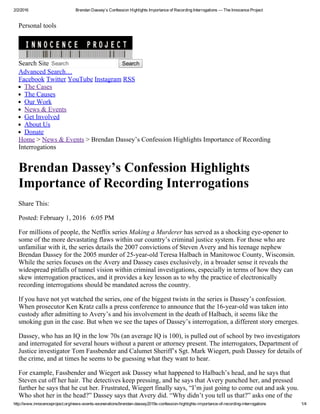 2/2/2016 Brendan Dassey’s Confession Highlights Importance of Recording Interrogations — The Innocence Project
http://www.innocenceproject.org/news­events­exonerations/brendan­dassey2019s­confession­highlights­importance­of­recording­interrogations 1/4
Personal tools
Search Site Search   Search
Advanced Search…
Facebook Twitter YouTube Instagram RSS
The Cases
The Causes
Our Work
News & Events
Get Involved
About Us
Donate
Home > News & Events > Brendan Dassey’s Confession Highlights Importance of Recording
Interrogations
Brendan Dassey’s Confession Highlights
Importance of Recording Interrogations
Share This:       
Posted: February 1, 2016   6:05 PM
For millions of people, the Netflix series Making a Murderer has served as a shocking eye­opener to
some of the more devastating flaws within our country’s criminal justice system. For those who are
unfamiliar with it, the series details the 2007 convictions of Steven Avery and his teenage nephew
Brendan Dassey for the 2005 murder of 25­year­old Teresa Halbach in Manitowoc County, Wisconsin.
While the series focuses on the Avery and Dassey cases exclusively, in a broader sense it reveals the
widespread pitfalls of tunnel vision within criminal investigations, especially in terms of how they can
skew interrogation practices, and it provides a key lesson as to why the practice of electronically
recording interrogations should be mandated across the country.
If you have not yet watched the series, one of the biggest twists in the series is Dassey’s confession.
When prosecutor Ken Kratz calls a press conference to announce that the 16­year­old was taken into
custody after admitting to Avery’s and his involvement in the death of Halbach, it seems like the
smoking gun in the case. But when we see the tapes of Dassey’s interrogation, a different story emerges.
Dassey, who has an IQ in the low 70s (an average IQ is 100), is pulled out of school by two investigators
and interrogated for several hours without a parent or attorney present. The interrogators, Department of
Justice investigator Tom Fassbender and Calumet Sheriff’s Sgt. Mark Wiegert, push Dassey for details of
the crime, and at times he seems to be guessing what they want to hear.
For example, Fassbender and Wiegert ask Dassey what happened to Halbach’s head, and he says that
Steven cut off her hair. The detectives keep pressing, and he says that Avery punched her, and pressed
further he says that he cut her. Frustrated, Wiegert finally says, “I’m just going to come out and ask you.
Who shot her in the head?” Dassey says that Avery did. “Why didn’t you tell us that?” asks one of the
       
 