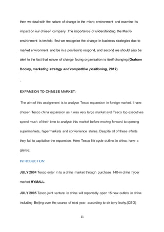 11
then we deal with the nature of change in the micro environment and examine its
impact on our chosen company. The importance of understanding the Macro
environment is twofold, first we recognise the change in business strategies due to
market environment and be in a position to respond, and second we should also be
alert to the fact that nature of change facing organisation is itself changing.(Graham
Hooley, marketing strategy and competitive positioning, 2012)
.
EXPANSION TO CHINESE MARKET:
The aim of this assignment is to analyse Tesco expansion in foreign market. I have
chosen Tesco china expansion as it was very large market and Tesco top executives
spend much of their time to analyse this market before moving forward to opening
supermarkets, hypermarkets and convenience stores. Despite all of these efforts
they fail to capitalise the expansion. Here Tesco life cycle outline in china; have a
glance;
INTRODUCTION:
JULY 2004 Tesco enter in to a china market through purchase 140-m china hyper
market HYMALL.
JULY 2005 Tesco joint venture in china will reportedly open 15 new outlets in china
including Beijing over the course of next year, according to sir terry leahy.(CEO)
 