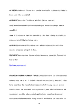 13
APR 2011 retailers cut Chinese store opening targets after local operation failed to
break even in the second half.
AUG 2011 Tesco raise 70 million to help fund Chinese expansion.
AUG 2012 retailers reveal plan to close four hyper market claim tough “macro
condition”
June 2013 first quarter show that sales fell by 4.9%, food industry drop by bird flu
and pork market hit by food safety scare.
AUG 2013 Company confirm rumour that it will merge its operation with china
resource enterprise, taking 20 % stake.
MAY 2014 Tesco complete the deal with china resource enterprise. Relinquishing
total control
http://www.raconteur.net
PREREQUSITE FOR FOREIGN TRADE: Chinese expansion was fail to capitalise
this was partly due to lack of strategic depth of market and partly because of Tesco
fail to understand the macro factors in account which the very first part to move
forward, careful and meticulous scanning of market place, extensive research and
development about the culture, society, politics is pre-requisite and necessary
consideration before expansion. Every country is not identical and surrounded by
 