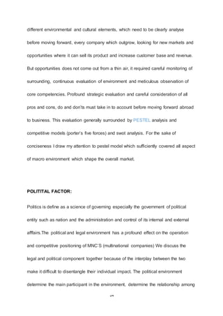 14
different environmental and cultural elements, which need to be clearly analyse
before moving forward, every company which outgrow, looking for new markets and
opportunities where it can sell its product and increase customer base and revenue.
But opportunities does not come out from a thin air, it required careful monitoring of
surrounding, continuous evaluation of environment and meticulous observation of
core competencies. Profound strategic evaluation and careful consideration of all
pros and cons, do and don’ts must take in to account before moving forward abroad
to business. This evaluation generally surrounded by PESTEL analysis and
competitive models (porter’s five forces) and swot analysis. For the sake of
conciseness I draw my attention to pestel model which sufficiently covered all aspect
of macro environment which shape the overall market.
POLITITAL FACTOR:
Politics is define as a science of governing especially the government of political
entity such as nation and the administration and control of its internal and external
afffairs.The political and legal environment has a profound effect on the operation
and competitive positioning of MNC’S (multinational companies) We discuss the
legal and political component together because of the interplay between the two
make it difficult to disentangle their individual impact. The political environment
determine the main participant in the environment, determine the relationship among
 