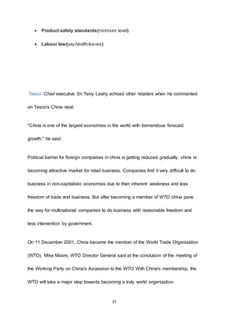 17
 Product safety standards(minimum level)
 Labour law(pay,health,leaves)
Tesco: Chief executive Sir Terry Leahy echoed other retailers when he commented
on Tesco's China deal.
"China is one of the largest economies in the world with tremendous forecast
growth," he said.
Political barrier for foreign companies in china is getting reduced gradually, china is
becoming attractive market for retail business. Companies find it very difficult to do
business in non-capitalistic economies due to their inherent weakness and less
freedom of trade and business. But after becoming a member of WTO china pave
the way for multinational companies to do business with reasonable freedom and
less intervention by government.
On 11 December 2001, China became the member of the World Trade Organisation
(WTO). Mike Moore, WTO Director General said at the conclusion of the meeting of
the Working Party on China's Accession to the WTO With China's membership, the
WTO will take a major step towards becoming a truly world organization.
 