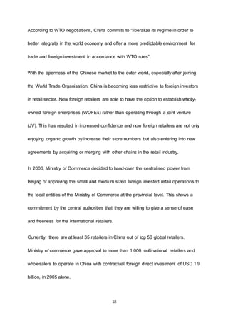 18
According to WTO negotiations, China commits to “liberalize its regime in order to
better integrate in the world economy and offer a more predictable environment for
trade and foreign investment in accordance with WTO rules”.
With the openness of the Chinese market to the outer world, especially after joining
the World Trade Organisation, China is becoming less restrictive to foreign investors
in retail sector. Now foreign retailers are able to have the option to establish wholly-
owned foreign enterprises (WOFEs) rather than operating through a joint venture
(JV). This has resulted in increased confidence and now foreign retailers are not only
enjoying organic growth by increase their store numbers but also entering into new
agreements by acquiring or merging with other chains in the retail industry.
In 2006, Ministry of Commerce decided to hand-over the centralised power from
Beijing of approving the small and medium sized foreign invested retail operations to
the local entities of the Ministry of Commerce at the provincial level. This shows a
commitment by the central authorities that they are willing to give a sense of ease
and freeness for the international retailers.
Currently, there are at least 35 retailers in China out of top 50 global retailers.
Ministry of commerce gave approval to more than 1,000 multinational retailers and
wholesalers to operate in China with contractual foreign direct investment of USD 1.9
billion, in 2005 alone.
 