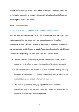 19
With the market easing policies of the Chinese Government by reducing restriction
on the foreign companies to operate in China, international retailers like Tesco are
increasing their share in the market.
http://www.ukessays.co.uk
TESCO MUTUAL RELATIONSHIP (WITH CHINESE GOVERNMENT)
Tesco on political and legal ground did not find it difficult to survive and thrive, Tesco
explore opportunities and obtain grant and concession several times from
government. It’s also establish a network its local supplier to promote local growth
and also use local fund to finance its growth. Tesco overall relationship with Chinese
government were pleasing and productive. Here are some examples;
 Tesco is the latest British company to have been enlisted by the Chinese
government in its efforts to restore the reputation of its exports juggernaut.
 Executives from Tesco are understood to have attended a meeting in Beijing
last month with officials from China's Ministry of Commerce, at which issues
such as sourcing and product safety were discussed.
 The Chinese government is rallying support from Tesco and other
multinational retail groups as it tries to head off the deepening crisis over the
reputation of the country's consumer products.
 