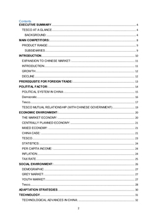 2
Contents
EXECUTIVE SUMMARY...........................................................................................................4
TESCO AT A GLANCE..........................................................................................................4
BACKGROUND:................................................................................................................. 4
MAIN COMPETITORS:............................................................................................................. 8
PRODUCT RANGE:............................................................................................................... 9
SUBSIDIARIES................................................................................................................... 9
INTRODUCTION...................................................................................................................... 10
EXPANSION TO CHINESE MARKET:................................................................................ 11
INTRODUCTION.................................................................................................................. 11
GROWTH............................................................................................................................. 12
DECLINE.............................................................................................................................. 12
PREREQUSITE FOR FOREIGN TRADE:.............................................................................. 13
POLITITAL FACTOR:............................................................................................................. 14
POLITICAL SYSTEM IN CHINA:......................................................................................... 15
Democratic ........................................................................................................................... 16
Tesco.................................................................................................................................... 17
TESCO MUTUAL RELATIONSHIP (WITH CHINESE GOVERNMENT)............................ 19
ECONOMIC ENVIRONMENT:................................................................................................ 20
THE MARKET ECONOMY: ................................................................................................. 20
CENTRALLY PLANNED ECONOMY: ................................................................................. 21
MIXED ECONOMY: ............................................................................................................. 21
CHINA CASE: ...................................................................................................................... 21
TESCO................................................................................................................................. 23
STATISTICS:........................................................................................................................ 24
PER CAPITA INCOME: ....................................................................................................... 24
INFLATION........................................................................................................................... 24
TAX RATE............................................................................................................................ 25
SOCIAL ENVIRONMENT: ...................................................................................................... 26
DEMOGRAPHIC .................................................................................................................. 27
GREY MARKET:.................................................................................................................. 27
YOUTH MARKET:................................................................................................................ 27
Tesco.................................................................................................................................... 28
ADAPTATION STRATEGIES................................................................................................. 30
TECHNOLOGY........................................................................................................................ 31
TECHNOLOGICAL ADVANCES IN CHINA: ....................................................................... 32
 