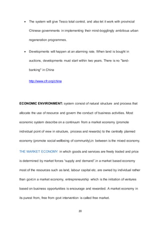 20
 The system will give Tesco total control, and also let it work with provincial
Chinese governments in implementing their mind-bogglingly ambitious urban
regeneration programmes.
 Developments will happen at an alarming rate. When land is bought in
auctions, developments must start within two years. There is no "land-
banking" in China
http://www.cfr.org/china
ECONOMIC ENVIRONMENT: system consist of natural structure and process that
allocate the use of resource and govern the conduct of business activities. Most
economic system describe on a continuum from a market economy (promote
individual point of view in structure, process and rewards) to the centrally planned
economy (promote social wellbeing of community),in between is the mixed economy.
THE MARKET ECONOMY: in which goods and services are freely traded and price
is determined by market forces “supply and demand”.in a market based economy
most of the resources such as land, labour capital etc. are owned by individual rather
than govt.in a market economy, entrepreneurship which is the initiation of ventures
based on business opportunities is encourage and rewarded. A market economy in
its purest from, free from govt intervention is called free market.
 