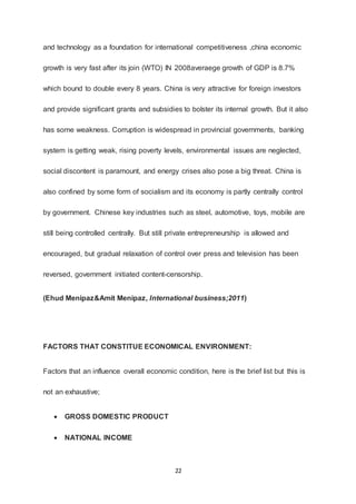 22
and technology as a foundation for international competitiveness ,china economic
growth is very fast after its join (WTO) IN 2008averaege growth of GDP is 8.7%
which bound to double every 8 years. China is very attractive for foreign investors
and provide significant grants and subsidies to bolster its internal growth. But it also
has some weakness. Corruption is widespread in provincial governments, banking
system is getting weak, rising poverty levels, environmental issues are neglected,
social discontent is paramount, and energy crises also pose a big threat. China is
also confined by some form of socialism and its economy is partly centrally control
by government. Chinese key industries such as steel, automotive, toys, mobile are
still being controlled centrally. But still private entrepreneurship is allowed and
encouraged, but gradual relaxation of control over press and television has been
reversed, government initiated content-censorship.
(Ehud Menipaz&Amit Menipaz, International business;2011)
FACTORS THAT CONSTITUE ECONOMICAL ENVIRONMENT:
Factors that an influence overall economic condition, here is the brief list but this is
not an exhaustive;
 GROSS DOMESTIC PRODUCT
 NATIONAL INCOME
 