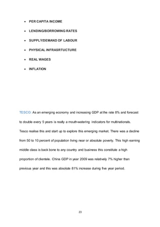 23
 PER CAPITA INCOME
 LENDING/BORROWING RATES
 SUPPLY/DEMAND OF LABOUR
 PHYSICAL INFRASRTUCTURE
 REAL WAGES
 INFLATION
TESCO: As an emerging economy and increasing GDP at the rate 8% and forecast
to double every 5 years is really a mouth-watering indicators for multinationals.
Tesco realise this and start up to explore this emerging market. There was a decline
from 50 to 10 percent of population living near or absolute poverty. This high earning
middle class is back bone to any country and business this constitute a high
proportion of clientele. China GDP in year 2009 was relatively 7% higher than
previous year and this was absolute 81% increase during five year period.
 