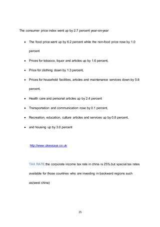 25
The consumer price index went up by 2.7 percent year-on-year
 The food price went up by 6.2 percent while the non-food price rose by 1.0
percent
 Prices for tobacco, liquor and articles up by 1.6 percent,
 Price for clothing down by 1.3 percent,
 Prices for household facilities, articles and maintenance services down by 0.8
percent,
 Health care and personal articles up by 2.4 percent
 Transportation and communication rose by 0.1 percent,
 Recreation, education, culture articles and services up by 0.8 percent,
 and housing up by 3.0 percent
http://www.ukessays.co.uk
TAX RATE:the corporate income tax rate in china is 25%.but special tax rates
available for those countries who are investing in backward regions such
as(west china)
 