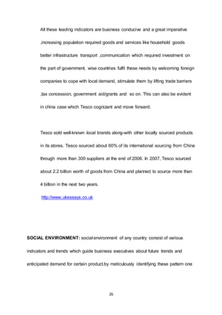 26
All these leading indicators are business conducive and a great imperative
,increasing population required goods and services like household goods
better infrastructure transport ,communication which required investment on
the part of government, wise countries fulfil these needs by welcoming foreign
companies to cope with local demand, stimulate them by lifting trade barriers
,tax concession, government aid/grants and so on. This can also be evident
in china case which Tesco cognizant and move forward.
Tesco sold well-known local brands along-with other locally sourced products
in its stores. Tesco sourced about 60% of its international sourcing from China
through more than 300 suppliers at the end of 2006. In 2007, Tesco sourced
about 2.2 billion worth of goods from China and planned to source more than
4 billion in the next two years.
http://www.ukessays.co.uk
SOCIAL ENVIRONMENT: social environment of any country consist of various
indicators and trends which guide business executives about future trends and
anticipated demand for certain product.by meticulously identifying these pattern one
 