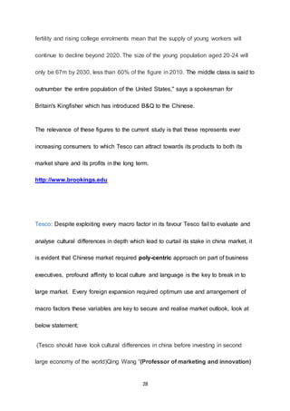 28
fertility and rising college enrolments mean that the supply of young workers will
continue to decline beyond 2020. The size of the young population aged 20-24 will
only be 67m by 2030, less than 60% of the figure in 2010. The middle class is said to
outnumber the entire population of the United States," says a spokesman for
Britain's Kingfisher which has introduced B&Q to the Chinese.
The relevance of these figures to the current study is that these represents ever
increasing consumers to which Tesco can attract towards its products to both its
market share and its profits in the long term.
http://www.brookings.edu
Tesco: Despite exploiting every macro factor in its favour Tesco fail to evaluate and
analyse cultural differences in depth which lead to curtail its stake in china market, it
is evident that Chinese market required poly-centric approach on part of business
executives, profound affinity to local culture and language is the key to break in to
large market. Every foreign expansion required optimum use and arrangement of
macro factors these variables are key to secure and realise market outlook, look at
below statement;
(Tesco should have look cultural differences in china before investing in second
large economy of the world)Qing Wang “(Professor of marketing and innovation)
 