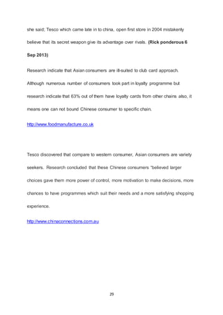 29
she said; Tesco which came late in to china, open first store in 2004 mistakenly
believe that its secret weapon give its advantage over rivals. (Rick ponderous 6
Sep 2013)
Research indicate that Asian consumers are ill-suited to club card approach.
Although numerous number of consumers took part in loyalty programme but
research indicate that 63% out of them have loyalty cards from other chains also, it
means one can not bound Chinese consumer to specific chain.
http://www.foodmanufacture.co.uk
Tesco discovered that compare to western consumer, Asian consumers are variety
seekers. Research concluded that these Chinese consumers “believed larger
choices gave them more power of control, more motivation to make decisions, more
chances to have programmes which suit their needs and a more satisfying shopping
experience.
http://www.chinaconnections.com.au
 