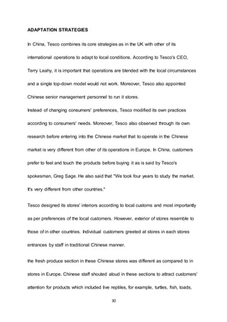 30
ADAPTATION STRATEGIES
In China, Tesco combines its core strategies as in the UK with other of its
international operations to adapt to local conditions. According to Tesco's CEO,
Terry Leahy, it is important that operations are blended with the local circumstances
and a single top-down model would not work. Moreover, Tesco also appointed
Chinese senior management personnel to run it stores.
Instead of changing consumers' preferences, Tesco modified its own practices
according to consumers' needs. Moreover, Tesco also observed through its own
research before entering into the Chinese market that to operate in the Chinese
market is very different from other of its operations in Europe. In China, customers
prefer to feel and touch the products before buying it as is said by Tesco's
spokesman, Greg Sage. He also said that "We took four years to study the market.
It's very different from other countries."
Tesco designed its stores' interiors according to local customs and most importantly
as per preferences of the local customers. However, exterior of stores resemble to
those of in other countries. Individual customers greeted at stores in each stores
entrances by staff in traditional Chinese manner.
the fresh produce section in these Chinese stores was different as compared to in
stores in Europe. Chinese staff shouted aloud in these sections to attract customers'
attention for products which included live reptiles, for example, turtles, fish, toads,
 