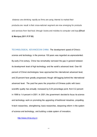32
distance are shrinking rapidly as firms are using internet to market their
products.one result is that cross-national segment are now emerging for products
and services from fast food ,through books and mobiles to computer and toys.(Ehud
& Menipaz,2011:P.P 56)
TECHNOLOGICAL ADVANCES IN CHINA: The development speed of China’s
science and technology in the previous 100 years was regarded as unprecedented.
By early 21st century, China has remarkably narrowed the gap in general between
its development level of high technology and the world’s advanced level. Over 60
percent of China’s technologies have approached the international advanced level,
and 25 percent have greatly progressed, though still lagging behind the international
advanced level. The past five years the proportion of Chinese public with basic
scientific quality has annually increased by 0.24 percentage point, from 0.2 percent
in 1996 to 1.4 percent in 2001. In 2001, the government decided to focus its science
and technology work on promoting the upgrading of traditional industries, propelling
hi-tech researches, strengthening basic researches, deepening reform in the system
of science and technology, and building a state system of innovation.
http://www.china.org.cn
 