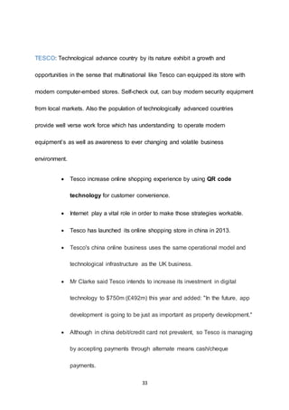33
TESCO: Technological advance country by its nature exhibit a growth and
opportunities in the sense that multinational like Tesco can equipped its store with
modern computer-embed stores. Self-check out, can buy modern security equipment
from local markets. Also the population of technologically advanced countries
provide well verse work force which has understanding to operate modern
equipment’s as well as awareness to ever changing and volatile business
environment.
 Tesco increase online shopping experience by using QR code
technology for customer convenience.
 Internet play a vital role in order to make those strategies workable.
 Tesco has launched its online shopping store in china in 2013.
 Tesco's china online business uses the same operational model and
technological infrastructure as the UK business.
 Mr Clarke said Tesco intends to increase its investment in digital
technology to $750m (£492m) this year and added: "In the future, app
development is going to be just as important as property development."
 Although in china debit/credit card not prevalent, so Tesco is managing
by accepting payments through alternate means cash/cheque
payments.
 