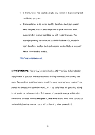 34
 In China, Tesco has created a digital-only version of its pioneering Club
card loyalty program.
 Every customer to be served quickly, therefore, check-our counter
were designed in such a way to provide a quick service as most
customers buy in small quantities but with regular intervals. The
average spending per visitor per customer is about 5.25, mostly in
cash, therefore, quicker check-out process required to be a necessity
which Tesco tried to achieve.
http://www.ukessays.co.uk
ENVIRONMENTAL: This is very key consideration of 21st century. Industrialisation
age give rise to pollution and large countries utilising earth resources at very fast
pace, if we continue to exhaust resources at the same pace we would require three
planets full of resources (dr.michio kaku, 2011) big companies are genuinely acting
to cut waste, cut carbon emission, find sources of renewable energy and develop
sustainable business models (senge et al,2008:P.P 5-6) and more focus concept of
sustainability(meeting current needs without harming future generation)
 