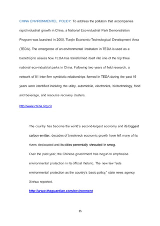 35
CHINA ENVIRONMENTEL POLICY: To address the pollution that accompanies
rapid industrial growth in China, a National Eco-industrial Park Demonstration
Program was launched in 2000. Tianjin Economic-Technological Development Area
(TEDA). The emergence of an environmental institution in TEDA is used as a
backdrop to assess how TEDA has transformed itself into one of the top three
national eco-industrial parks in China. Following two years of field research, a
network of 81 inter-firm symbiotic relationships formed in TEDA during the past 16
years were identified involving the utility, automobile, electronics, biotechnology, food
and beverage, and resource recovery clusters.
http://www.china.org.cn
The country has become the world’s second-largest economy and its biggest
carbon emitter; decades of breakneck economic growth have left many of its
rivers desiccated and its cities perennially shrouded in smog.
Over the past year, the Chinese government has begun to emphasise
environmental protection in its official rhetoric. The new law “sets
environmental protection as the country’s basic policy,” state news agency
Xinhua reported.
http://www.theguardian.com/environment
 