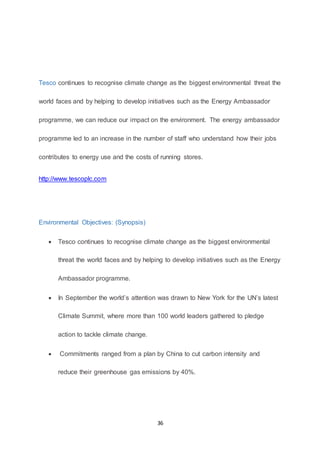 36
Tesco continues to recognise climate change as the biggest environmental threat the
world faces and by helping to develop initiatives such as the Energy Ambassador
programme, we can reduce our impact on the environment. The energy ambassador
programme led to an increase in the number of staff who understand how their jobs
contributes to energy use and the costs of running stores.
http://www.tescoplc.com
Environmental Objectives: (Synopsis)
 Tesco continues to recognise climate change as the biggest environmental
threat the world faces and by helping to develop initiatives such as the Energy
Ambassador programme.
 In September the world’s attention was drawn to New York for the UN’s latest
Climate Summit, where more than 100 world leaders gathered to pledge
action to tackle climate change.
 Commitments ranged from a plan by China to cut carbon intensity and
reduce their greenhouse gas emissions by 40%.
 