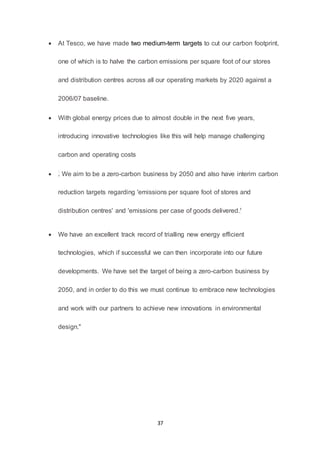 37
 At Tesco, we have made two medium-term targets to cut our carbon footprint,
one of which is to halve the carbon emissions per square foot of our stores
and distribution centres across all our operating markets by 2020 against a
2006/07 baseline.
 With global energy prices due to almost double in the next five years,
introducing innovative technologies like this will help manage challenging
carbon and operating costs
 . We aim to be a zero-carbon business by 2050 and also have interim carbon
reduction targets regarding 'emissions per square foot of stores and
distribution centres' and 'emissions per case of goods delivered.'
 We have an excellent track record of trialling new energy efficient
technologies, which if successful we can then incorporate into our future
developments. We have set the target of being a zero-carbon business by
2050, and in order to do this we must continue to embrace new technologies
and work with our partners to achieve new innovations in environmental
design."
 