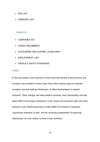 39
 BYE-LAW
 DOMESTIC LAW
DOMESTIC
 COMPANIES ACT
 LISTING REQUIRMENT
 ACCOUNTIND AND AUDITING LEGISLATION
 EMPLOYEMENT LAW
 PRODUCT SAFETY STANDARDS
CHINA:
In the past western inner provinces of china were less friendly to free economy and
corruption was prevalent in those areas. Now china is taking steps to eradicate
corruption and also building infrastructure to offset disadvantages to western
provinces. These changes will make western provinces more cosmopolitan and help
attract MNC’S and foreign investment.it is the mayors and provincial rulers who exert
pressure on the central government to allow MNES the freedom of operation
,appropriate ownership of rules, and the necessary development of supporting
infrastructure for such venture to thrive in their territories
 