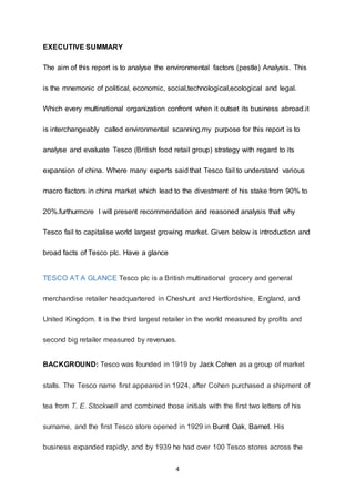 4
EXECUTIVE SUMMARY
The aim of this report is to analyse the environmental factors (pestle) Analysis. This
is the mnemonic of political, economic, social,technological,ecological and legal.
Which every multinational organization confront when it outset its business abroad.it
is interchangeably called environmental scanning.my purpose for this report is to
analyse and evaluate Tesco (British food retail group) strategy with regard to its
expansion of china. Where many experts said that Tesco fail to understand various
macro factors in china market which lead to the divestment of his stake from 90% to
20%.furthurmore I will present recommendation and reasoned analysis that why
Tesco fail to capitalise world largest growing market. Given below is introduction and
broad facts of Tesco plc. Have a glance
TESCO AT A GLANCE Tesco plc is a British multinational grocery and general
merchandise retailer headquartered in Cheshunt and Hertfordshire, England, and
United Kingdom. It is the third largest retailer in the world measured by profits and
second big retailer measured by revenues.
BACKGROUND: Tesco was founded in 1919 by Jack Cohen as a group of market
stalls. The Tesco name first appeared in 1924, after Cohen purchased a shipment of
tea from T. E. Stockwell and combined those initials with the first two letters of his
surname, and the first Tesco store opened in 1929 in Burnt Oak, Barnet. His
business expanded rapidly, and by 1939 he had over 100 Tesco stores across the
 