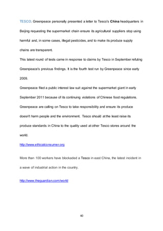 40
TESCO. Greenpeace personally presented a letter to Tesco's China headquarters in
Beijing requesting the supermarket chain ensure its agricultural suppliers stop using
harmful and, in some cases, illegal pesticides, and to make its produce supply
chains are transparent.
This latest round of tests came in response to claims by Tesco in September refuting
Greenpeace's previous findings. It is the fourth test run by Greenpeace since early
2009.
Greenpeace filed a public interest law suit against the supermarket giant in early
September 2011 because of its continuing violations of Chinese food regulations.
Greenpeace are calling on Tesco to take responsibility and ensure its produce
doesn't harm people and the environment. Tesco should at the least raise its
produce standards in China to the quality used at other Tesco stores around the
world.
http://www.ethicalconsumer.org
More than 100 workers have blockaded a Tesco in east China, the latest incident in
a wave of industrial action in the country.
http://www.theguardian.com/world
 