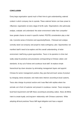 41
CONCLUSION
Every large organization spend much of their time to gain understanding external
context in which company has to operate. These external factors can have power to
influences organization at every stage of its life cycle. Organizations who judiciously
analyse, evaluate and understand this wider environment better than competitor
have greater chance to excel in specific market. PESTEL consideration play a vital
role, it provide sense of direction and opportunity/threats, if forecast and analyse
correctly stand out company and propel to make contingency plan. Opportunities not
manifest itself it need to be explore and this overall understanding of wider
environment itself bring a great opportunities. Tesco in its operation in china had
vastly adapt its practices and procedures corresponding to Chinese culture and
standards, its lay out of stores and courteous local staff, its replace simple
hierarchical top down structure by eliminating management layers and appoint
Chinese for senior management position, they give feel and touch sense of product
by changing stores structures and make store interiors according to local customs,
Tesco also change its product section and it was filled with reptiles where live
animals cut in front of customer and present in courteous manner. Tesco recognise
local food requirement and fulfil these according to prevailing culture, these all efforts
intent to create loyalty and long-term relationship with Chinese customers. While
adopting all local practices Tesco fulfil legal obligation and have a rapport
 