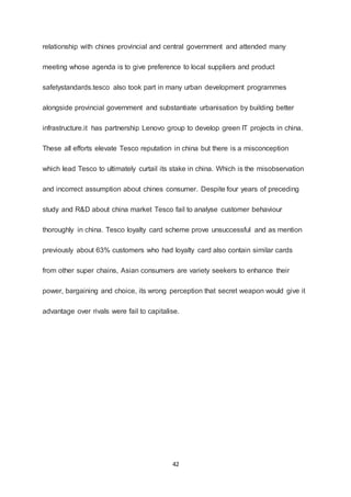 42
relationship with chines provincial and central government and attended many
meeting whose agenda is to give preference to local suppliers and product
safetystandards.tesco also took part in many urban development programmes
alongside provincial government and substantiate urbanisation by building better
infrastructure.it has partnership Lenovo group to develop green IT projects in china.
These all efforts elevate Tesco reputation in china but there is a misconception
which lead Tesco to ultimately curtail its stake in china. Which is the misobservation
and incorrect assumption about chines consumer. Despite four years of preceding
study and R&D about china market Tesco fail to analyse customer behaviour
thoroughly in china. Tesco loyalty card scheme prove unsuccessful and as mention
previously about 63% customers who had loyalty card also contain similar cards
from other super chains, Asian consumers are variety seekers to enhance their
power, bargaining and choice, its wrong perception that secret weapon would give it
advantage over rivals were fail to capitalise.
 