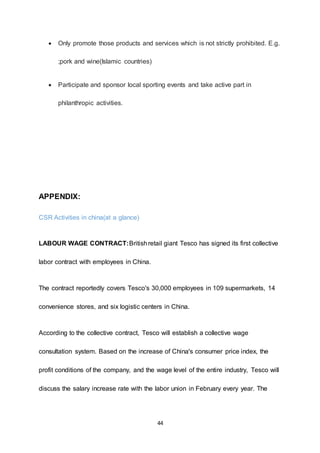 44
 Only promote those products and services which is not strictly prohibited. E.g.
;pork and wine(Islamic countries)
 Participate and sponsor local sporting events and take active part in
philanthropic activities.
APPENDIX:
CSR Activities in china(at a glance)
LABOUR WAGE CONTRACT:Britishretail giant Tesco has signed its first collective
labor contract with employees in China.
The contract reportedly covers Tesco's 30,000 employees in 109 supermarkets, 14
convenience stores, and six logistic centers in China.
According to the collective contract, Tesco will establish a collective wage
consultation system. Based on the increase of China's consumer price index, the
profit conditions of the company, and the wage level of the entire industry, Tesco will
discuss the salary increase rate with the labor union in February every year. The
 