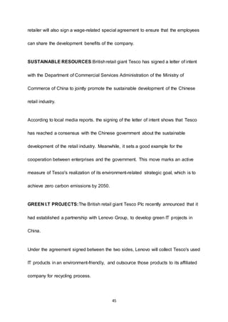 45
retailer will also sign a wage-related special agreement to ensure that the employees
can share the development benefits of the company.
SUSTAINABLE RESOURCES:Britishretail giant Tesco has signed a letter of intent
with the Department of Commercial Services Administration of the Ministry of
Commerce of China to jointly promote the sustainable development of the Chinese
retail industry.
According to local media reports. the signing of the letter of intent shows that Tesco
has reached a consensus with the Chinese government about the sustainable
development of the retail industry. Meanwhile, it sets a good example for the
cooperation between enterprises and the government. This move marks an active
measure of Tesco's realization of its environment-related strategic goal, which is to
achieve zero carbon emissions by 2050.
GREEN I.T PROJECTS:The British retail giant Tesco Plc recently announced that it
had established a partnership with Lenovo Group, to develop green IT projects in
China.
Under the agreement signed between the two sides, Lenovo will collect Tesco's used
IT products in an environment-friendly, and outsource those products to its affiliated
company for recycling process.
 