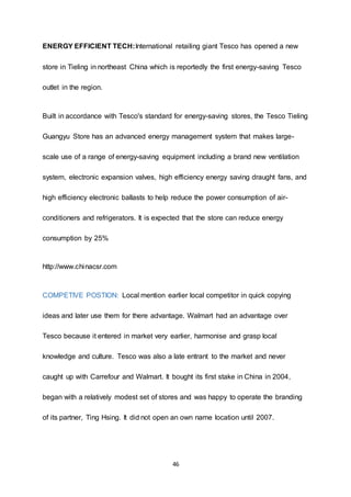 46
ENERGY EFFICIENT TECH:International retailing giant Tesco has opened a new
store in Tieling in northeast China which is reportedly the first energy-saving Tesco
outlet in the region.
Built in accordance with Tesco's standard for energy-saving stores, the Tesco Tieling
Guangyu Store has an advanced energy management system that makes large-
scale use of a range of energy-saving equipment including a brand new ventilation
system, electronic expansion valves, high efficiency energy saving draught fans, and
high efficiency electronic ballasts to help reduce the power consumption of air-
conditioners and refrigerators. It is expected that the store can reduce energy
consumption by 25%
http://www.chinacsr.com
COMPETIVE POSTION: Local mention earlier local competitor in quick copying
ideas and later use them for there advantage. Walmart had an advantage over
Tesco because it entered in market very earlier, harmonise and grasp local
knowledge and culture. Tesco was also a late entrant to the market and never
caught up with Carrefour and Walmart. It bought its first stake in China in 2004,
began with a relatively modest set of stores and was happy to operate the branding
of its partner, Ting Hsing. It did not open an own name location until 2007.
 