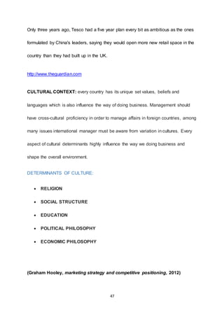 47
Only three years ago, Tesco had a five year plan every bit as ambitious as the ones
formulated by China's leaders, saying they would open more new retail space in the
country than they had built up in the UK.
http://www.theguardian.com
CULTURAL CONTEXT: every country has its unique set values, beliefs and
languages which is also influence the way of doing business. Management should
have cross-cultural proficiency in order to manage affairs in foreign countries, among
many issues international manager must be aware from variation in cultures. Every
aspect of cultural determinants highly influence the way we doing business and
shape the overall environment.
DETERMINANTS OF CULTURE:
 RELIGION
 SOCIAL STRUCTURE
 EDUCATION
 POLITICAL PHILOSOPHY
 ECONOMIC PHILOSOPHY
(Graham Hooley, marketing strategy and competitive positioning, 2012)
 