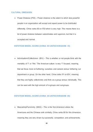 48
CULTURAL DIMENSION
 Power Distance (PDI) – Power distance is the extent to which less powerful
people in an organization will accept and expect power to be distributed
differently. China ranks 80 on PDI which is very high. This means there is a
lot of power distance between subordinates and superiors, but that it is
accepted and normal.
HOFSTEDE MODEL SCORE (CHINA: 80 UNITED KINGDOM: 35)
 Individualism/Collectivism (IDV) – This is whether or not people think with the
mentality of “I” or “We.” The American culture is very “I” focused, meaning
that we focus more on furthering ourselves and careers versus furthering our
department or group. On the other hand, China ranks 91 on IDV, meaning
that they are highly collectivistic and think as a group versus individually. This
can be seen with the high amount of in-groups and out-groups.
HOFSTEDE MODEL SCORE (CHINA: 20 UNITED KINGDOM: 89)
 Masculinity/Femininity (MAS) – This is the first dimension where the
Americans and the Chinese rank similarly. China ranks 66 for this dimension,
meaning they are very driven by successful, competition, and achievements.
 