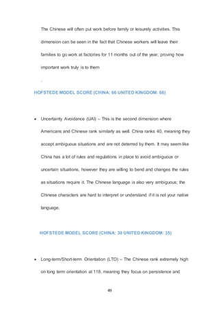 49
The Chinese will often put work before family or leisurely activities. This
dimension can be seen in the fact that Chinese workers will leave their
families to go work at factories for 11 months out of the year, proving how
important work truly is to them
.
HOFSTEDE MODEL SCORE (CHINA: 66 UNITED KINGDOM: 66)
 Uncertainty Avoidance (UAI) – This is the second dimension where
Americans and Chinese rank similarly as well. China ranks 40, meaning they
accept ambiguous situations and are not deterred by them. It may seem like
China has a lot of rules and regulations in place to avoid ambiguous or
uncertain situations, however they are willing to bend and changes the rules
as situations require it. The Chinese language is also very ambiguous; the
Chinese characters are hard to interpret or understand if it is not your native
language.
HOFSTEDE MODEL SCORE (CHINA: 30 UNITED KINGDOM: 35)
 Long-term/Short-term Orientation (LTO) – The Chinese rank extremely high
on long term orientation at 118, meaning they focus on persistence and
 