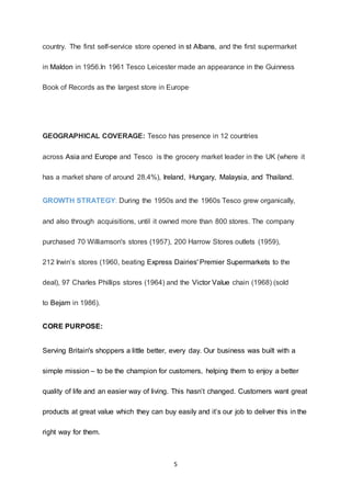 5
country. The first self-service store opened in st Albans, and the first supermarket
in Maldon in 1956.In 1961 Tesco Leicester made an appearance in the Guinness
Book of Records as the largest store in Europe.
GEOGRAPHICAL COVERAGE: Tesco has presence in 12 countries
across Asia and Europe and Tesco is the grocery market leader in the UK (where it
has a market share of around 28.4%), Ireland, Hungary, Malaysia, and Thailand.
GROWTH STRATEGY: During the 1950s and the 1960s Tesco grew organically,
and also through acquisitions, until it owned more than 800 stores. The company
purchased 70 Williamson's stores (1957), 200 Harrow Stores outlets (1959),
212 Irwin’s stores (1960, beating Express Dairies' Premier Supermarkets to the
deal), 97 Charles Phillips stores (1964) and the Victor Value chain (1968) (sold
to Bejam in 1986).
CORE PURPOSE:
Serving Britain's shoppers a little better, every day. Our business was built with a
simple mission – to be the champion for customers, helping them to enjoy a better
quality of life and an easier way of living. This hasn’t changed. Customers want great
products at great value which they can buy easily and it’s our job to deliver this in the
right way for them.
 